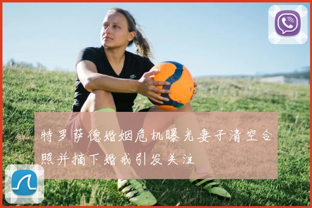 特罗萨德婚姻危机曝光妻子清空合照并摘下婚戒引发关注