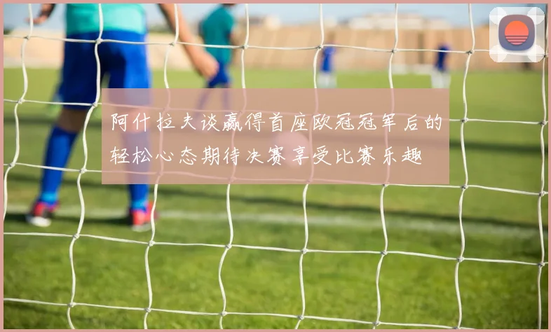 阿什拉夫谈赢得首座欧冠冠军后的轻松心态期待决赛享受比赛乐趣