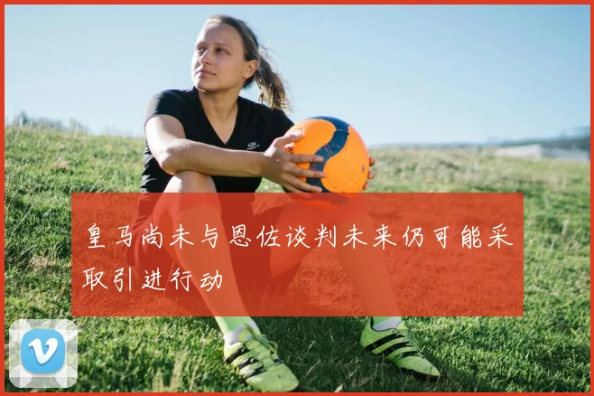 皇马尚未与恩佐谈判未来仍可能采取引进行动