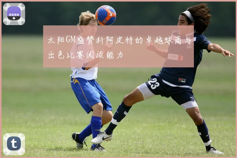 太阳GM盛赞科阿皮特的卓越球商与出色比赛阅读能力