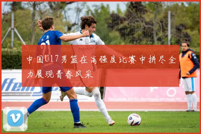 中国U17男篮在高强度比赛中拼尽全力展现青春风采