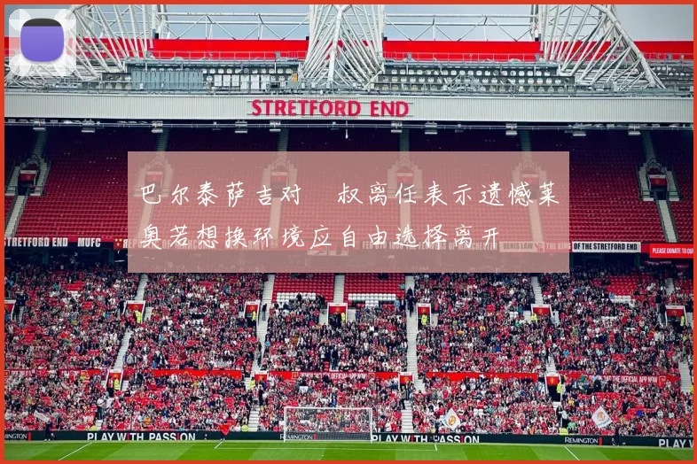 巴尔泰萨吉对囧叔离任表示遗憾莱奥若想换环境应自由选择离开