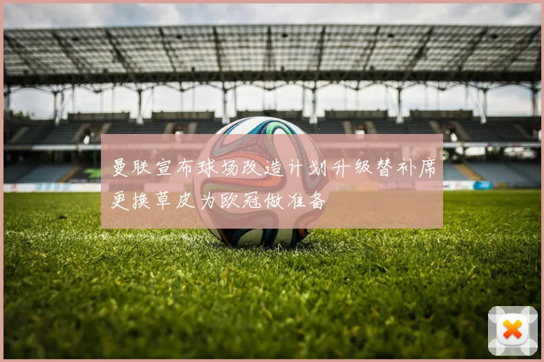 曼联宣布球场改造计划升级替补席更换草皮为欧冠做准备