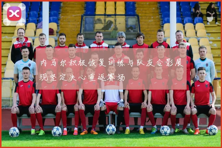 内马尔积极恢复训练与队友合影展现坚定决心重返赛场
