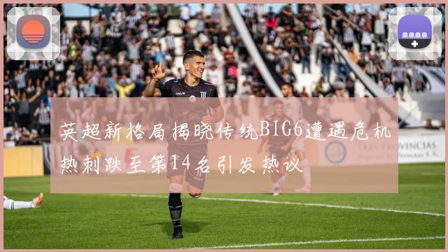 英超新格局揭晓传统BIG6遭遇危机热刺跌至第14名引发热议