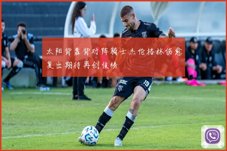 太阳背靠背对阵骑士杰伦格林伤愈复出期待再创佳绩