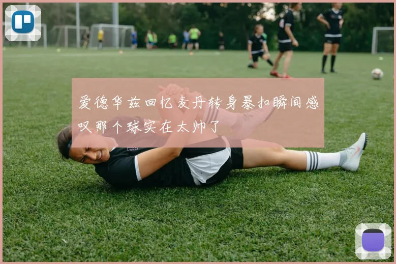 爱德华兹回忆麦丹转身暴扣瞬间感叹那个球实在太帅了