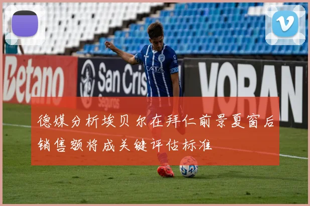 德媒分析埃贝尔在拜仁前景夏窗后销售额将成关键评估标准