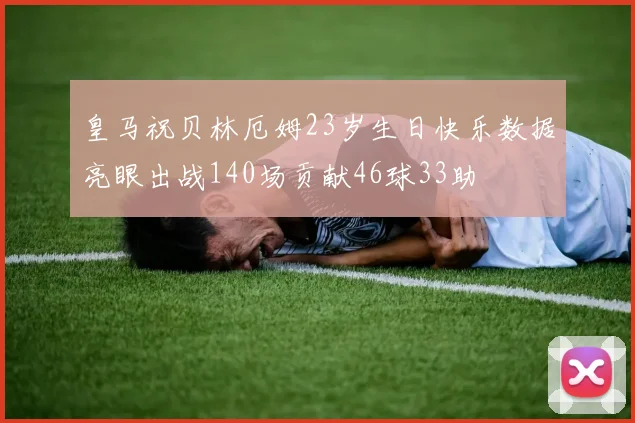 皇马祝贝林厄姆23岁生日快乐数据亮眼出战140场贡献46球33助