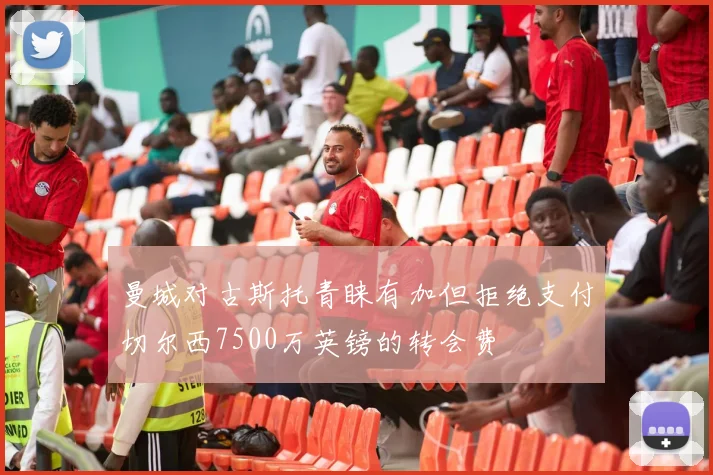 曼城对古斯托青睐有加但拒绝支付切尔西7500万英镑的转会费