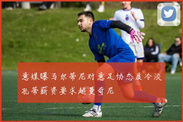意媒曝马尔蒂尼对意足协态度冷淡孔蒂薪资要求超曼奇尼