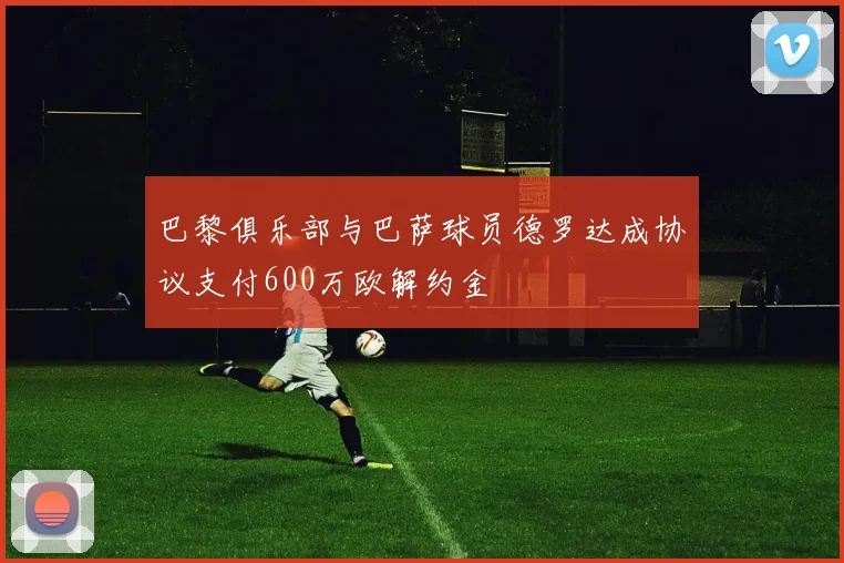 巴黎俱乐部与巴萨球员德罗达成协议支付600万欧解约金