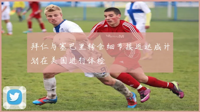 拜仁与塞巴里转会细节接近达成计划在美国进行体检