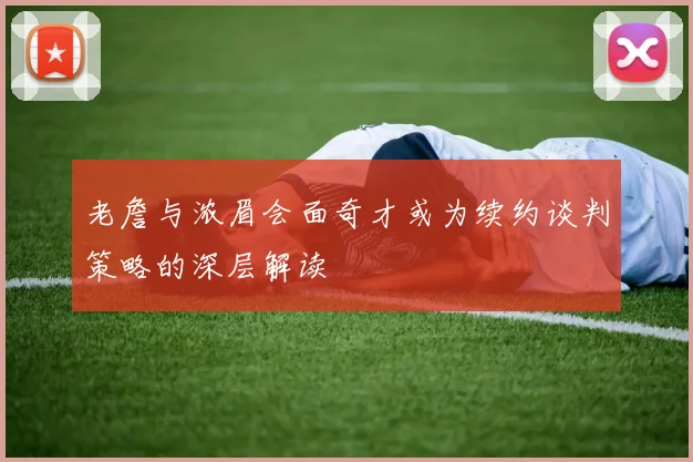 老詹与浓眉会面奇才或为续约谈判策略的深层解读