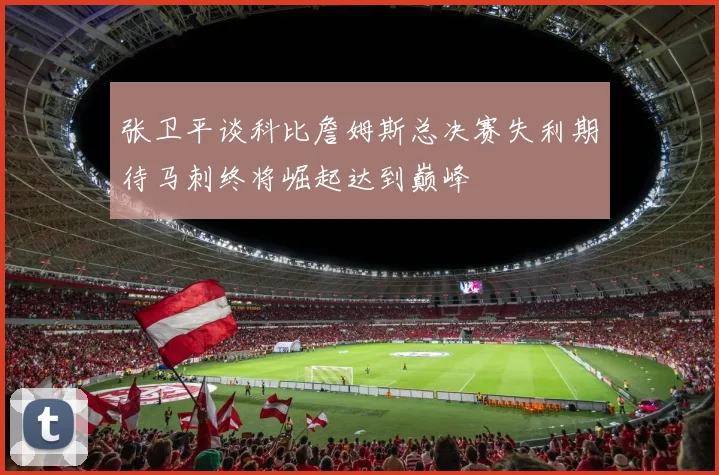 张卫平谈科比詹姆斯总决赛失利期待马刺终将崛起达到巅峰