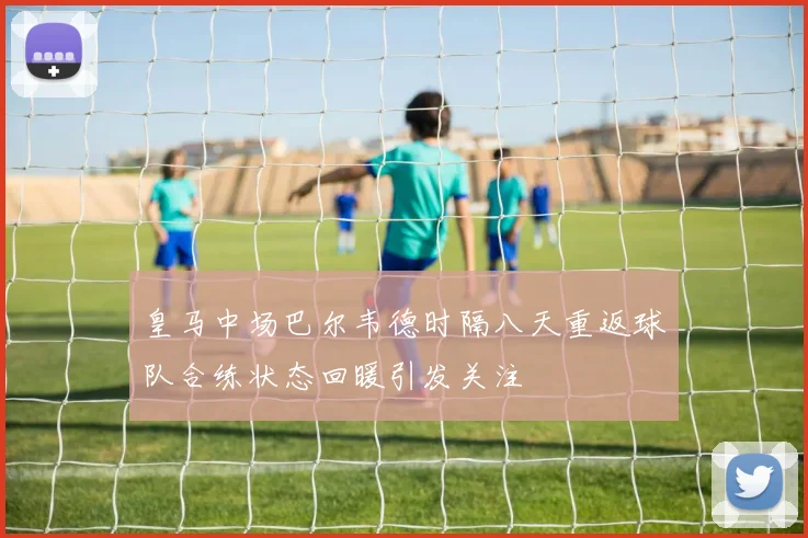 皇马中场巴尔韦德时隔八天重返球队合练状态回暖引发关注