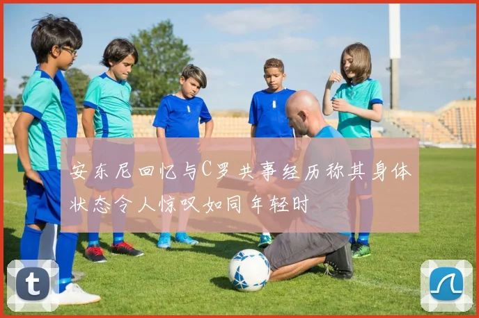 安东尼回忆与C罗共事经历称其身体状态令人惊叹如同年轻时