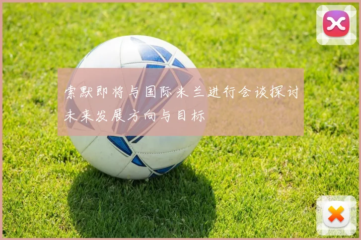 索默即将与国际米兰进行会谈探讨未来发展方向与目标