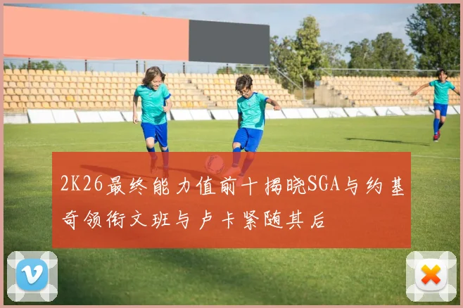 2K26最终能力值前十揭晓SGA与约基奇领衔文班与卢卡紧随其后