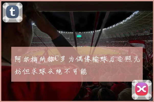 阿尔梅纳称C罗为偶像输球后合照无妨但求球衣绝不可能