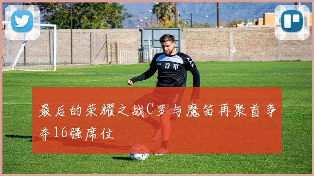 最后的荣耀之战C罗与魔笛再聚首争夺16强席位