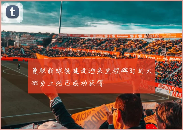 曼联新球场建设迎来里程碑时刻大部分土地已成功获得