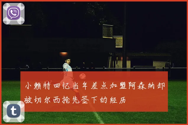 小赖特回忆当年差点加盟阿森纳却被切尔西抢先签下的经历