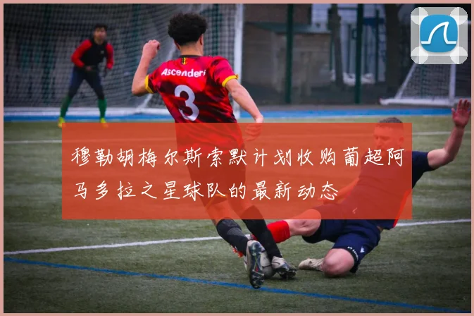 穆勒胡梅尔斯索默计划收购葡超阿马多拉之星球队的最新动态