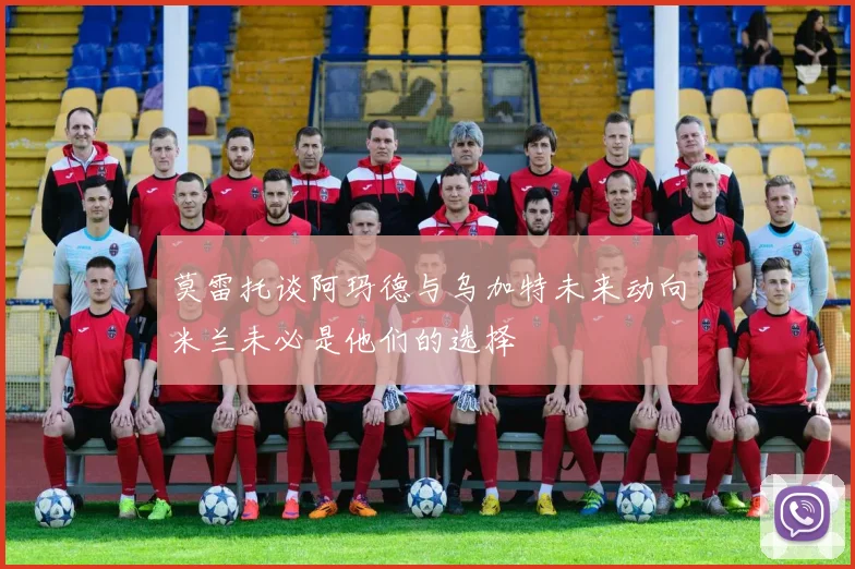 莫雷托谈阿玛德与乌加特未来动向米兰未必是他们的选择