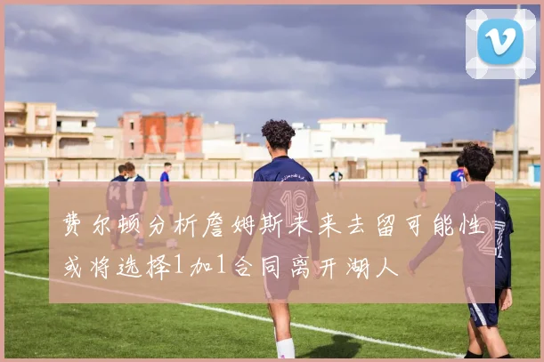 费尔顿分析詹姆斯未来去留可能性或将选择1加1合同离开湖人