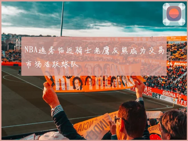 NBA选秀临近骑士老鹰灰熊成为交易市场活跃球队