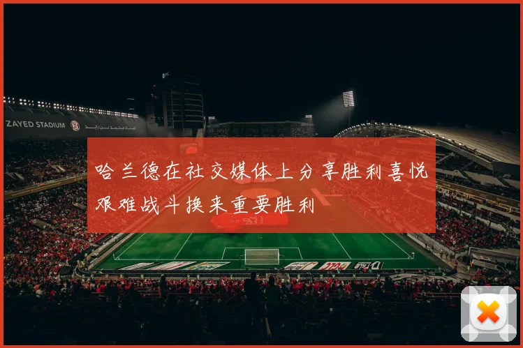 哈兰德在社交媒体上分享胜利喜悦艰难战斗换来重要胜利