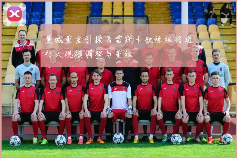 曼城重金引援马雷斯卡教练组将进行大规模调整与重组