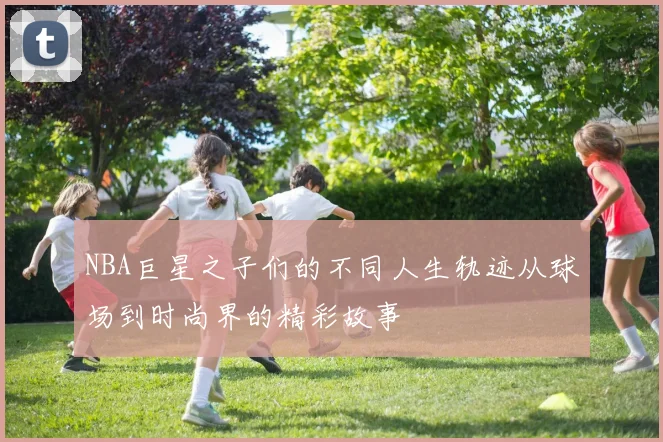 NBA巨星之子们的不同人生轨迹从球场到时尚界的精彩故事