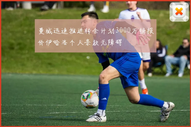曼城迅速推进转会计划3000万镑报价伊哈洛个人条款无障碍