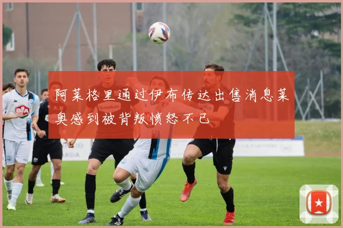 阿莱格里通过伊布传达出售消息莱奥感到被背叛愤怒不已