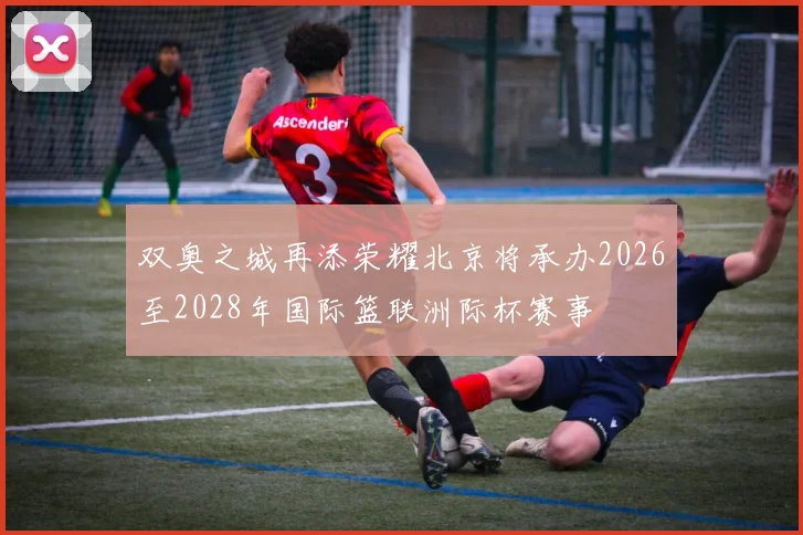 双奥之城再添荣耀北京将承办2026至2028年国际篮联洲际杯赛事